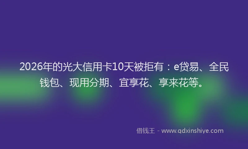 2026年的光大信用卡10天被拒有：e贷易、全民钱包、现用分期、宜享花、享来花等。