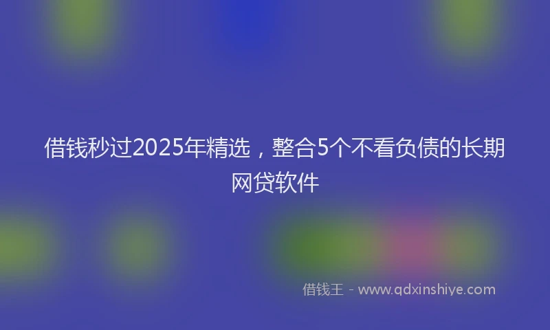借钱秒过2025年精选，整合5个不看负债的长期网贷软件