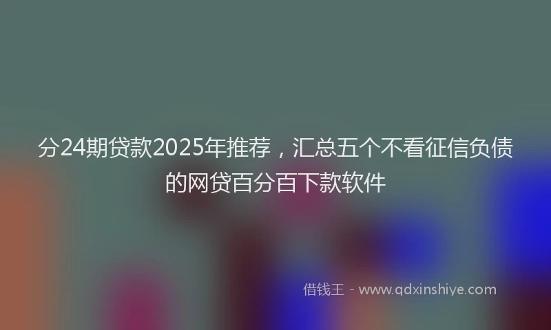 分24期贷款2025年推荐，汇总五个不看征信负债的网贷百分百下款软件