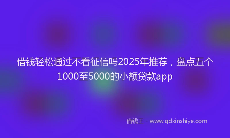 借钱轻松通过不看征信吗2025年推荐，盘点五个1000至5000的小额贷款app