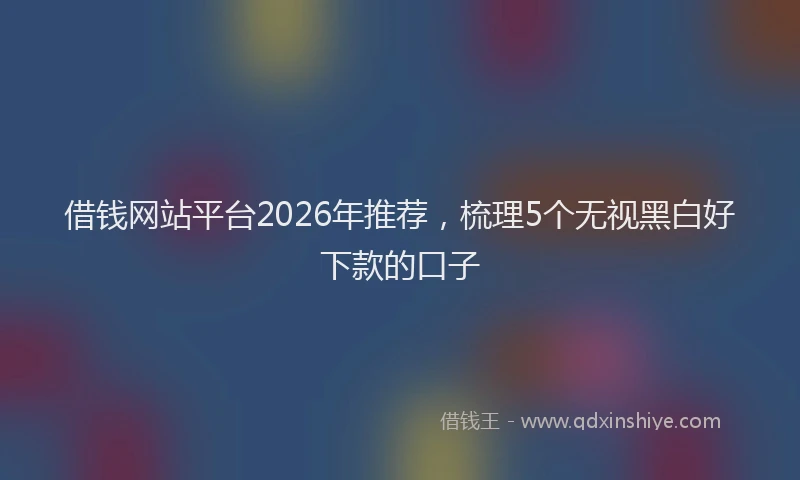 借钱网站平台2026年推荐，梳理5个无视黑白好下款的口子