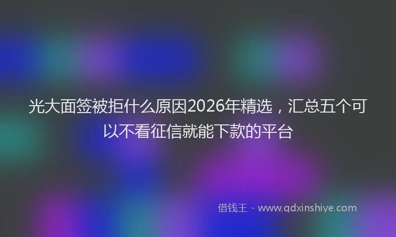 光大面签被拒什么原因2026年精选，汇总五个可以不看征信就能下款的平台