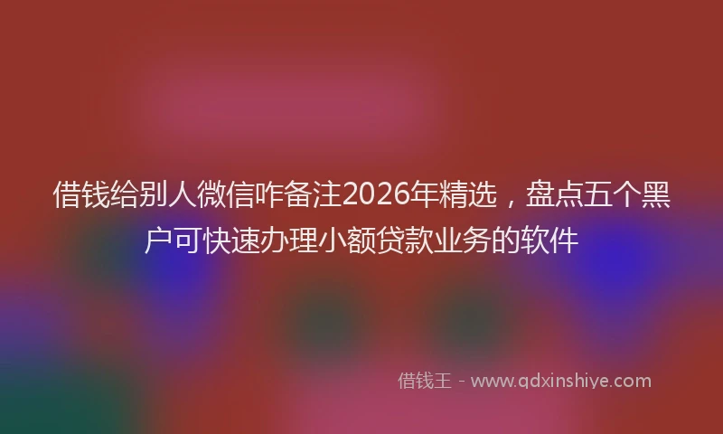 借钱给别人微信咋备注2026年精选，盘点五个黑户可快速办理小额贷款业务的软件