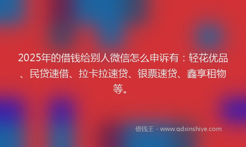 2025年的借钱给别人微信怎么申诉有：轻花优品、民贷速借、拉卡拉速贷、银票速贷、鑫享租物等。