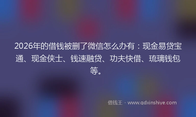 2026年的借钱被删了微信怎么办有：现金易贷宝通、现金侠士、钱速融贷、功夫快借、琉璃钱包等。