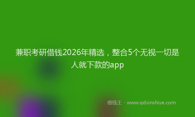 兼职考研借钱2026年精选,整合5个无视一切是人就下款的app