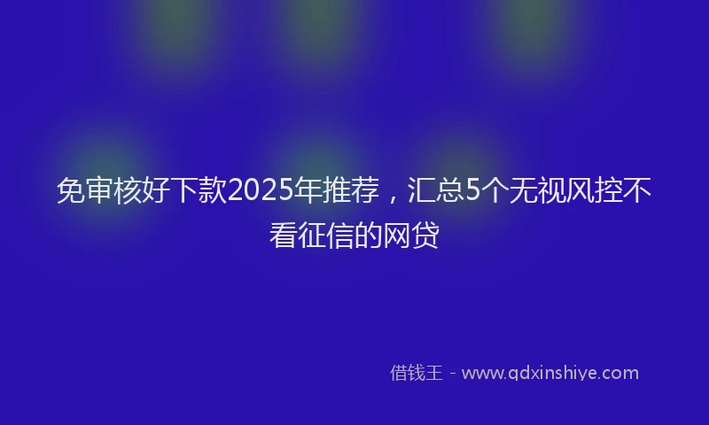 免审核好下款2025年推荐，汇总5个无视风控不看征信的网贷