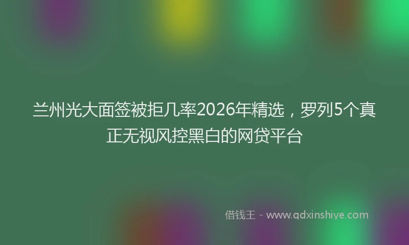 兰州光大面签被拒几率2026年精选，罗列5个真正无视风控黑白的网贷平台