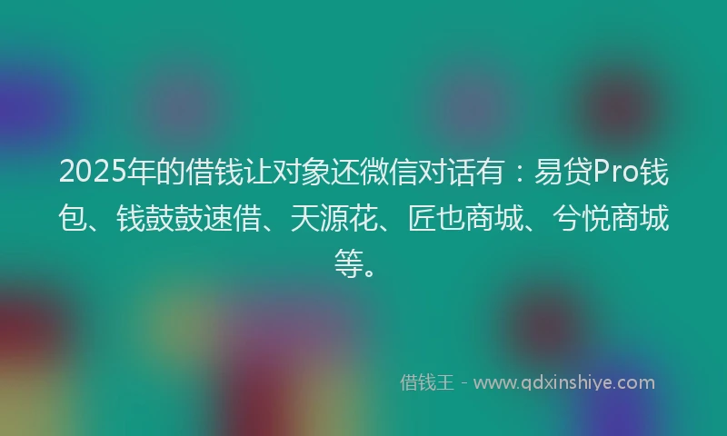 2025年的借钱让对象还微信对话有：易贷Pro钱包、钱鼓鼓速借、天源花、匠也商城、兮悦商城等。