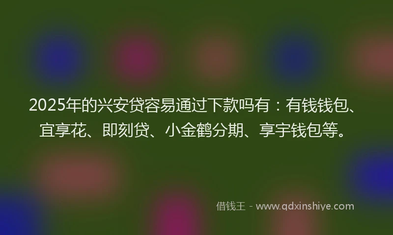2025年的兴安贷容易通过下款吗有:有钱钱包、宜享花、即刻贷、小金鹤分期、享宇钱包等。
