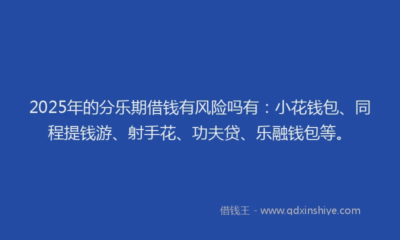 2025年的分乐期借钱有风险吗有：小花钱包、同程提钱游、射手花、功夫贷、乐融钱包等。