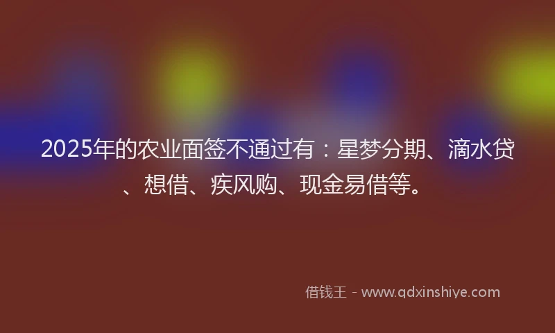 2025年的农业面签不通过有：星梦分期、滴水贷、想借、疾风购、现金易借等。