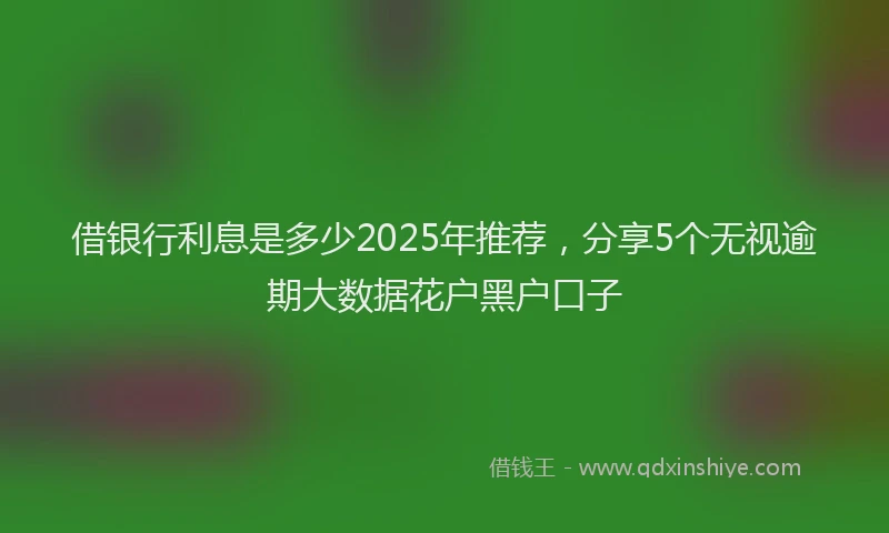 借银行利息是多少2025年推荐，分享5个无视逾期大数据花户黑户口子