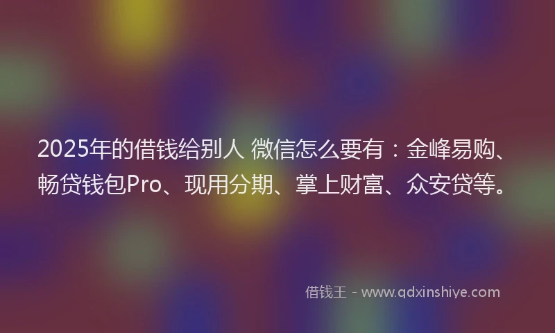 2025年的借钱给别人 微信怎么要有：金峰易购、畅贷钱包Pro、现用分期、掌上财富、众安贷等。