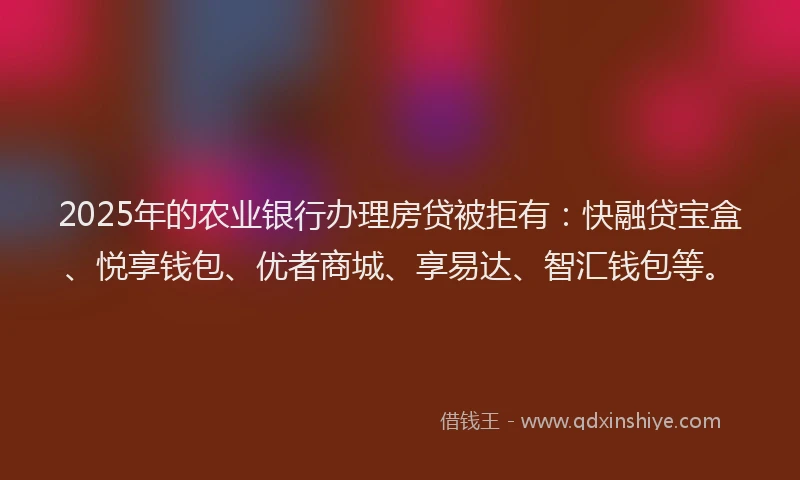 2025年的农业银行办理房贷被拒有:快融贷宝盒、悦享钱包、优者商城、享易达、智汇钱包等。