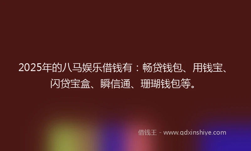 2025年的八马娱乐借钱有：畅贷钱包、用钱宝、闪贷宝盒、瞬信通、珊瑚钱包等。