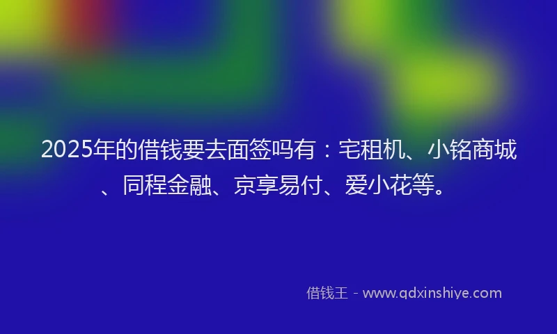 2025年的借钱要去面签吗有:宅租机、小铭商城、同程金融、京享易付、爱小花等。