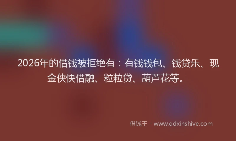 2026年的借钱被拒绝有：有钱钱包、钱贷乐、现金侠快借融、粒粒贷、葫芦花等。