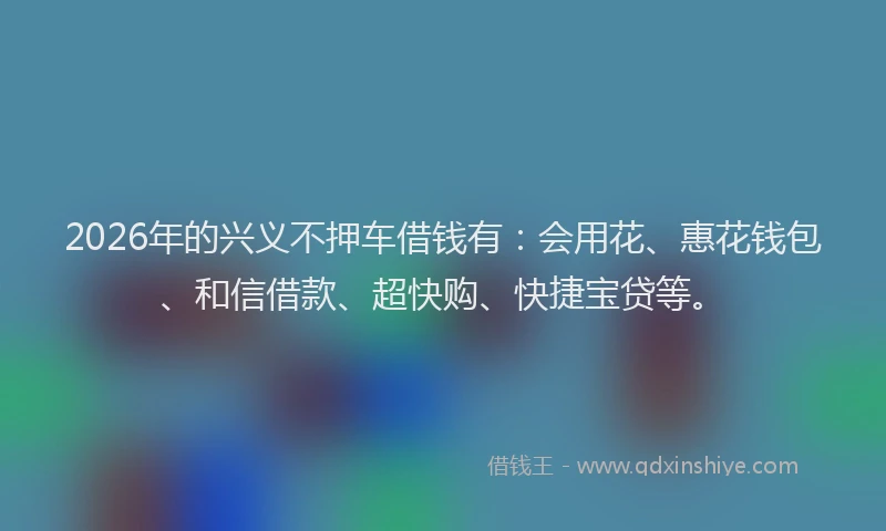 2026年的兴义不押车借钱有：会用花、惠花钱包、和信借款、超快购、快捷宝贷等。