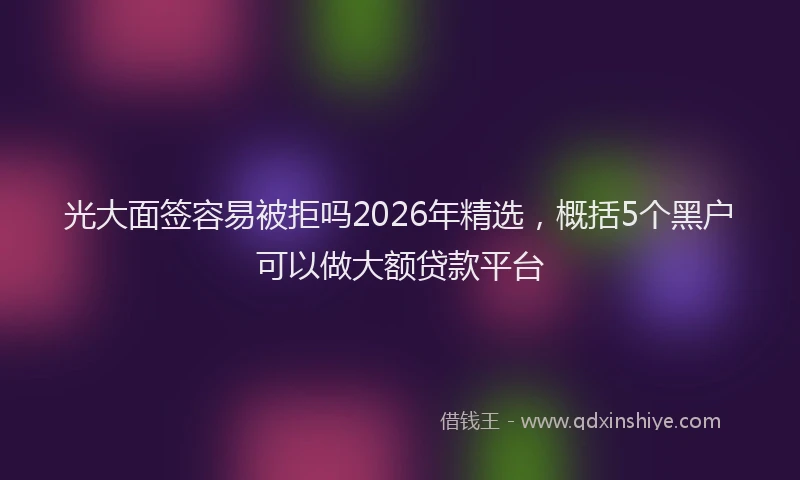 光大面签容易被拒吗2026年精选，概括5个黑户可以做大额贷款平台