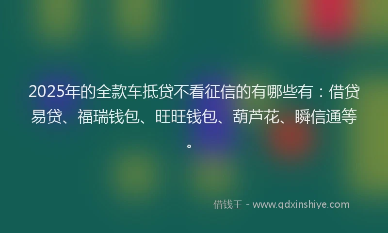 2025年的全款车抵贷不看征信的有哪些有：借贷易贷、福瑞钱包、旺旺钱包、葫芦花、瞬信通等。