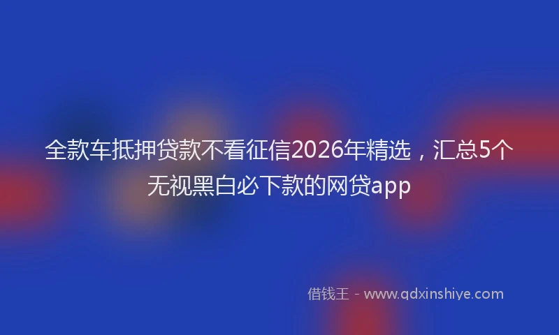 全款车抵押贷款不看征信2026年精选，汇总5个无视黑白必下款的网贷app