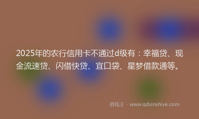 2025年的农行信用卡不通过d级有：幸福贷、现金流速贷、闪借快贷、宜口袋、星梦借款通等。
