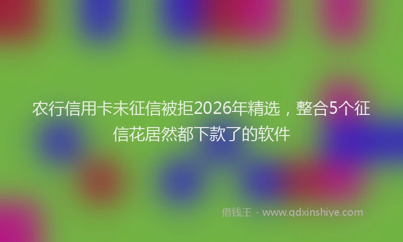 农行信用卡未征信被拒2026年精选，整合5个征信花居然都下款了的软件