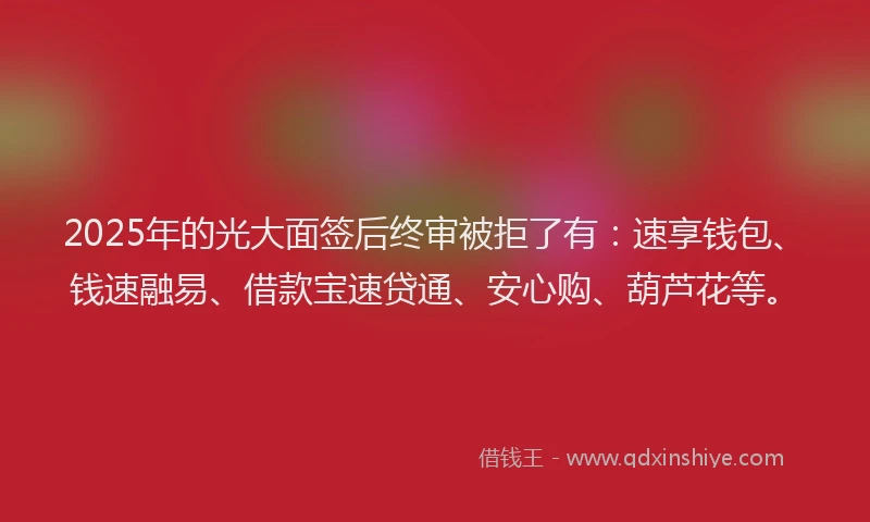 2025年的光大面签后终审被拒了有：速享钱包、钱速融易、借款宝速贷通、安心购、葫芦花等。