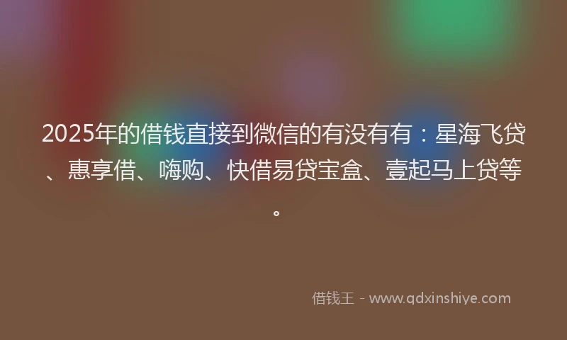 2025年的借钱直接到微信的有没有有：星海飞贷、惠享借、嗨购、快借易贷宝盒、壹起马上贷等。