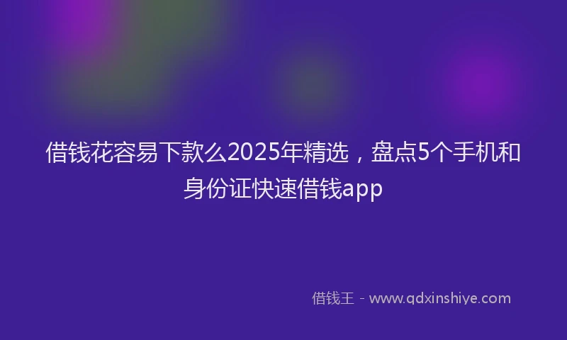 借钱花容易下款么2025年精选，盘点5个手机和身份证快速借钱app