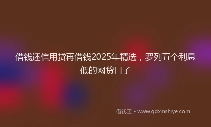 借钱还信用贷再借钱2025年精选，罗列五个利息低的网贷口子