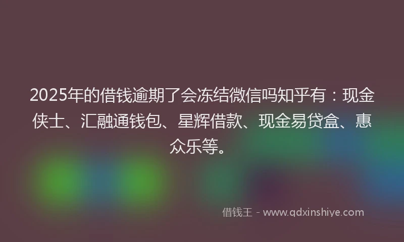 2025年的借钱逾期了会冻结微信吗知乎有：现金侠士、汇融通钱包、星辉借款、现金易贷盒、惠众乐等。