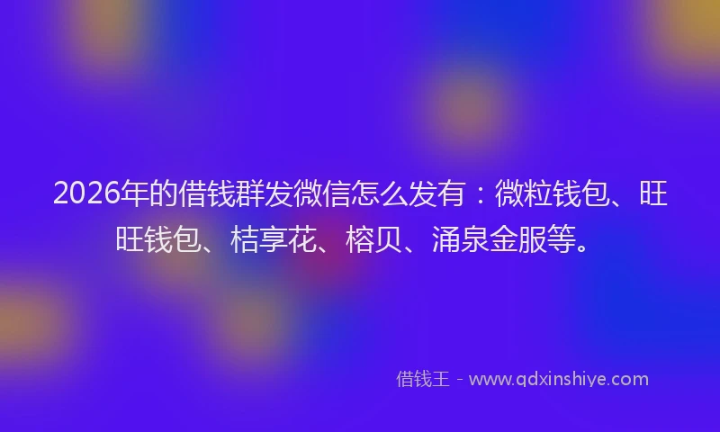 2026年的借钱群发微信怎么发有：微粒钱包、旺旺钱包、桔享花、榕贝、涌泉金服等。