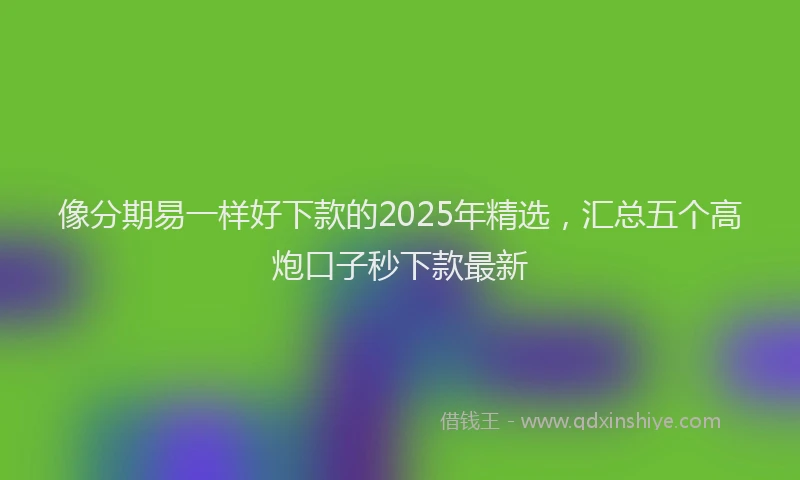 像分期易一样好下款的2025年精选，汇总五个高炮口子秒下款最新