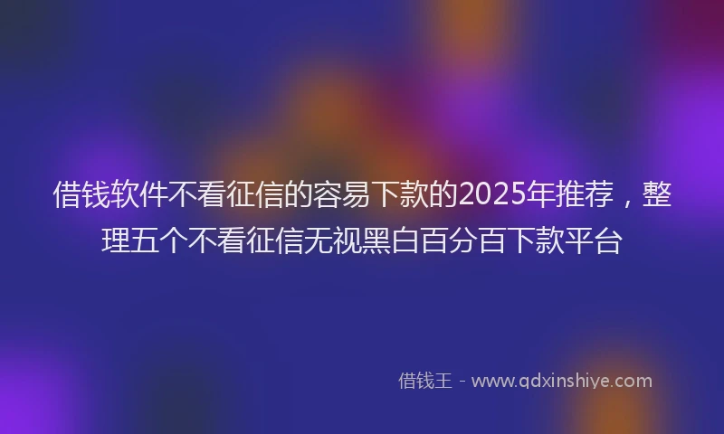 借钱软件不看征信的容易下款的2025年推荐,整理五个不看征信无视黑白百分百下款平台