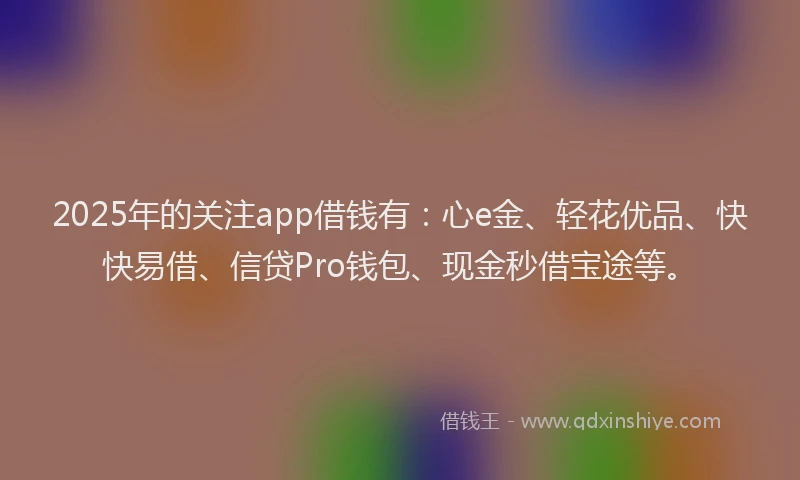2025年的关注app借钱有:心e金、轻花优品、快快易借、信贷Pro钱包、现金秒借宝途等。