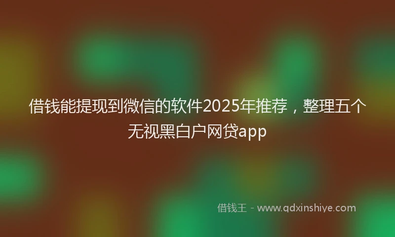 借钱能提现到微信的软件2025年推荐，整理五个无视黑白户网贷app