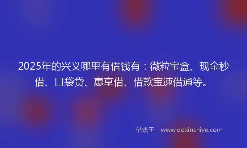 2025年的兴义哪里有借钱有:微粒宝盒、现金秒借、口袋贷、惠享借、借款宝速借通等。