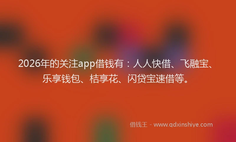 2026年的关注app借钱有:人人快借、飞融宝、乐享钱包、桔享花、闪贷宝速借等。