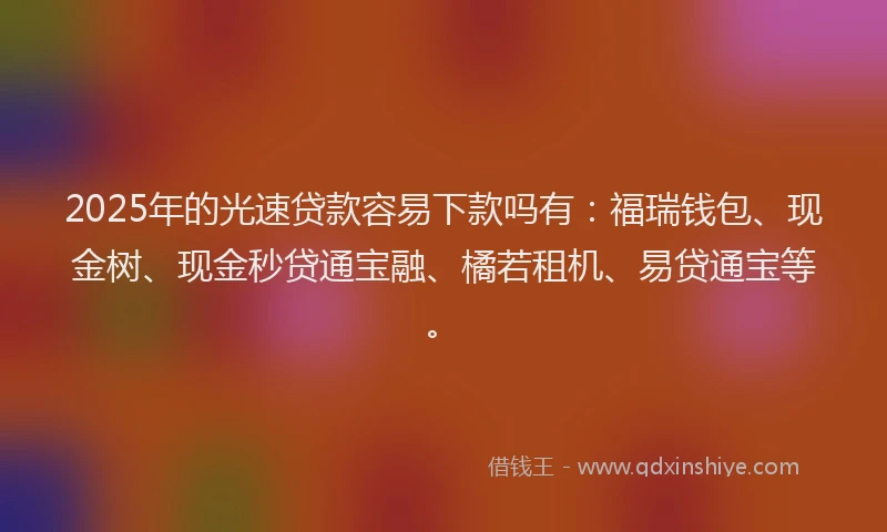 2025年的光速贷款容易下款吗有：福瑞钱包、现金树、现金秒贷通宝融、橘若租机、易贷通宝等。