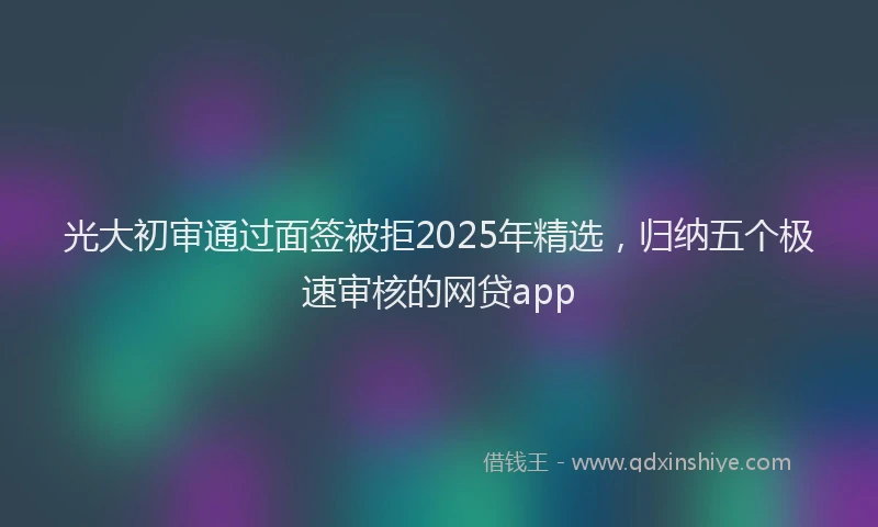 光大初审通过面签被拒2025年精选，归纳五个极速审核的网贷app