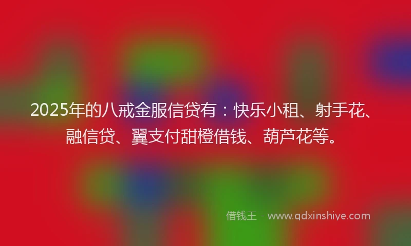 2025年的八戒金服信贷有：快乐小租、射手花、融信贷、翼支付甜橙借钱、葫芦花等。