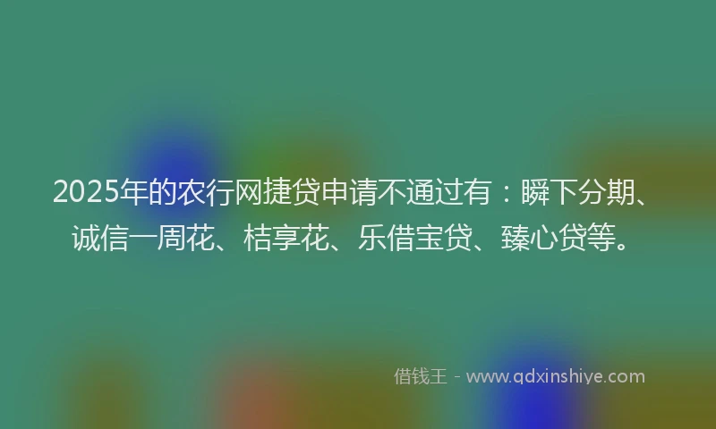 2025年的农行网捷贷申请不通过有：瞬下分期、诚信一周花、桔享花、乐借宝贷、臻心贷等。