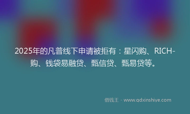 2025年的凡普线下申请被拒有:星闪购、RICH-购、钱袋易融贷、甄信贷、甄易贷等。