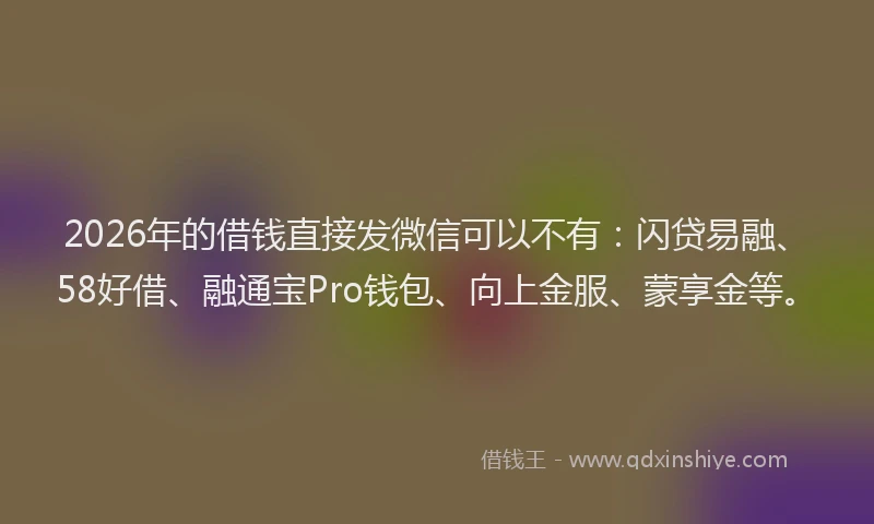 2026年的借钱直接发微信可以不有：闪贷易融、58好借、融通宝Pro钱包、向上金服、蒙享金等。