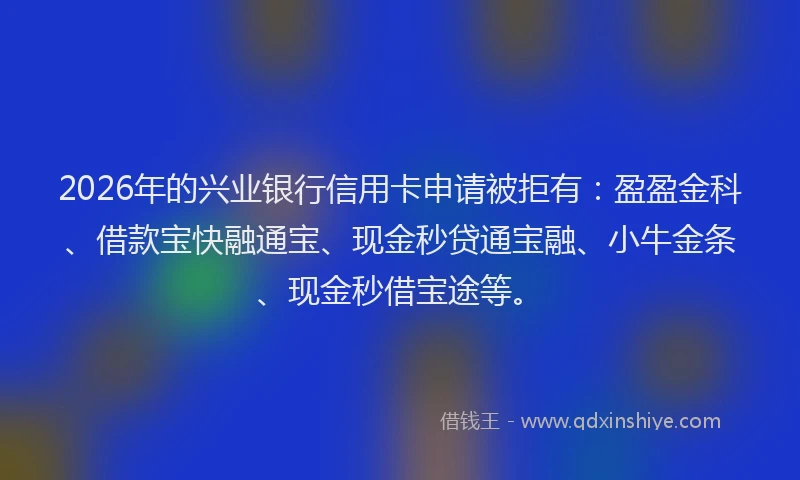 2026年的兴业银行信用卡申请被拒有：盈盈金科、借款宝快融通宝、现金秒贷通宝融、小牛金条、现金秒借宝途等。
