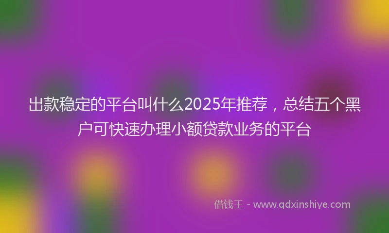 出款稳定的平台叫什么2025年推荐,总结五个黑户可快速办理小额贷款业务的平台
