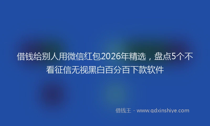 借钱给别人用微信红包2026年精选，盘点5个不看征信无视黑白百分百下款软件