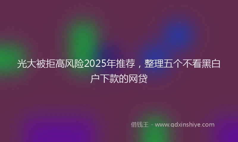 光大被拒高风险2025年推荐，整理五个不看黑白户下款的网贷